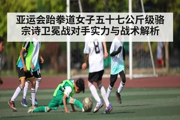 亚运会跆拳道女子五十七公斤级骆宗诗卫冕战对手实力与战术解析 | kaiyun