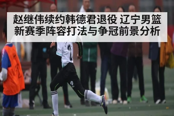 赵继伟续约韩德君退役 辽宁男篮新赛季阵容打法与争冠前景分析 | kaiyun